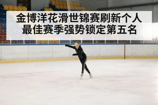 金博洋花滑世锦赛刷新个人最佳赛季强势锁定第五名