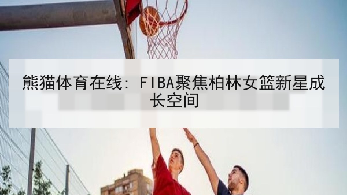 熊猫体育在线: FIBA聚焦柏林女篮新星成长空间